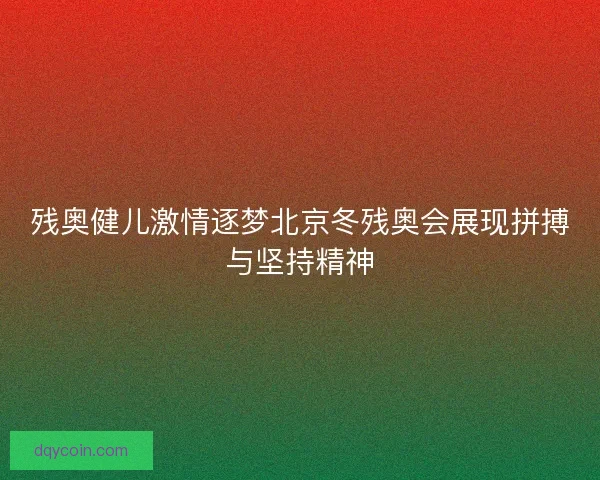 残奥健儿激情逐梦北京冬残奥会展现拼搏与坚持精神