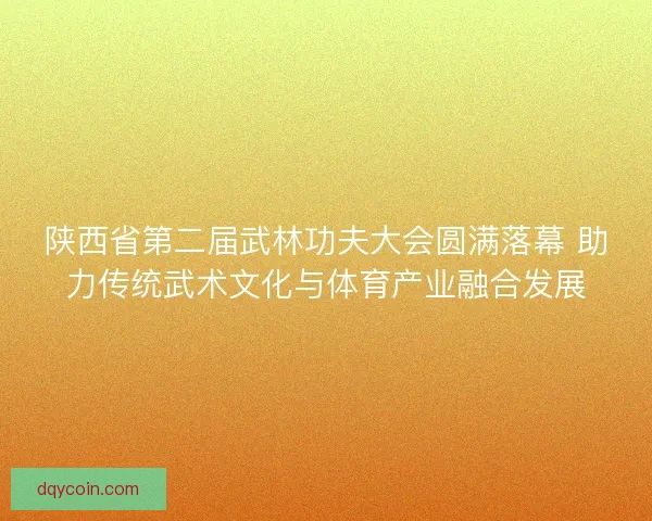 陕西省第二届武林功夫大会圆满落幕 助力传统武术文化与体育产业融合发展
